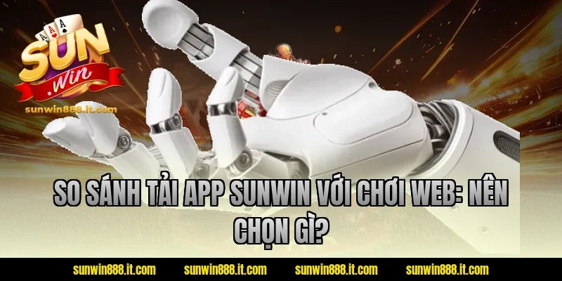 So sánh tải app sunwin với chơi web: Nên chọn gì?